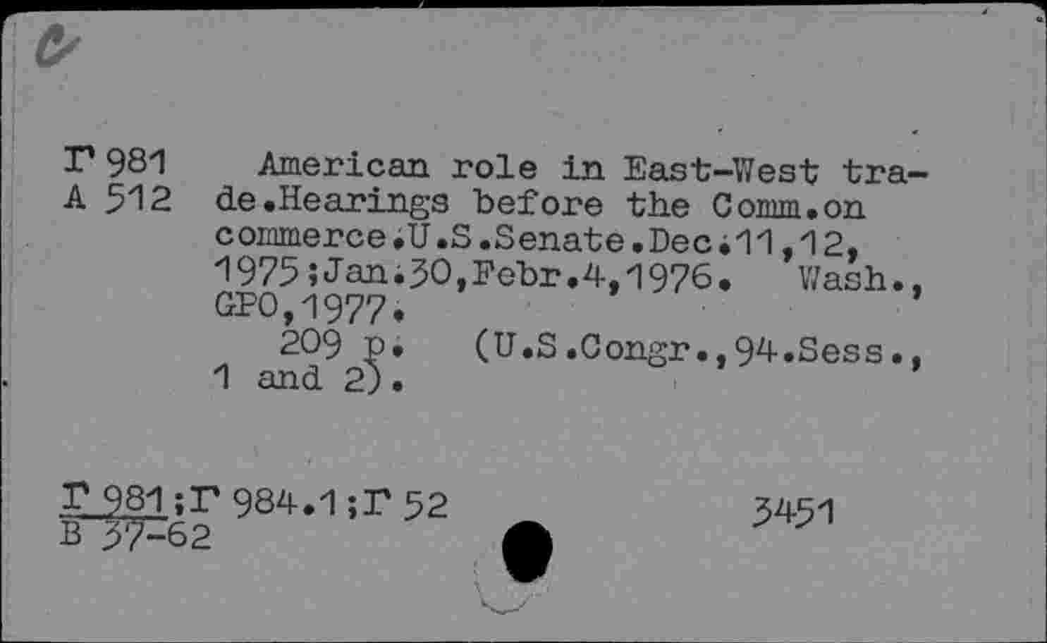 ﻿r 981
A 512
American role in East-West trade .Hearings before the Comm.on commerce.U.S.Senate.Dec i11,12, 1975;Jan;50,Fehr.4,1976.	Wash.,
GPO,1977,
209 p. (U.S.0ongr.,94.Sess., 1 and 2).
T 981;T984.1;T 52 357^62
3451